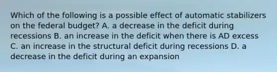 Which of the following is a possible effect of automatic stabilizers on the federal budget? A. a decrease in the deficit during recessions B. an increase in the deficit when there is AD excess C. an increase in the structural deficit during recessions D. a decrease in the deficit during an expansion