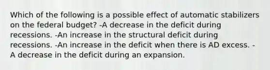 Which of the following is a possible effect of automatic stabilizers on the federal budget? -A decrease in the deficit during recessions. -An increase in the structural deficit during recessions. -An increase in the deficit when there is AD excess. -A decrease in the deficit during an expansion.