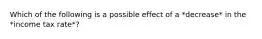 Which of the following is a possible effect of a *decrease* in the *income tax rate*?