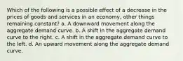 Which of the following is a possible effect of a decrease in the prices of goods and services in an economy, other things remaining constant? a. A downward movement along the aggregate demand curve. b. A shift in the aggregate demand curve to the right. c. A shift in the aggregate demand curve to the left. d. An upward movement along the aggregate demand curve.