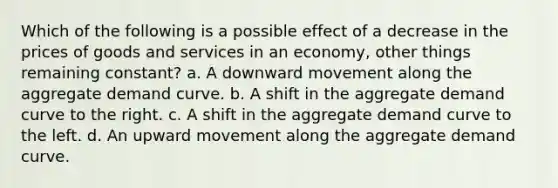 Which of the following is a possible effect of a decrease in the prices of goods and services in an economy, other things remaining constant? a. A downward movement along the aggregate demand curve. b. A shift in the aggregate demand curve to the right. c. A shift in the aggregate demand curve to the left. d. An upward movement along the aggregate demand curve.