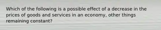 Which of the following is a possible effect of a decrease in the prices of goods and services in an economy, other things remaining constant?