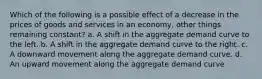 Which of the following is a possible effect of a decrease in the prices of goods and services in an economy, other things remaining constant? a. A shift in the aggregate demand curve to the left. b. A shift in the aggregate demand curve to the right. c. A downward movement along the aggregate demand curve. d. An upward movement along the aggregate demand curve