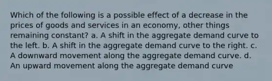 Which of the following is a possible effect of a decrease in the prices of goods and services in an economy, other things remaining constant? a. A shift in the aggregate demand curve to the left. b. A shift in the aggregate demand curve to the right. c. A downward movement along the aggregate demand curve. d. An upward movement along the aggregate demand curve