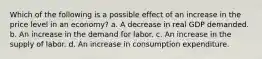 Which of the following is a possible effect of an increase in the price level in an economy? a. A decrease in real GDP demanded. b. An increase in the demand for labor. c. An increase in the supply of labor. d. An increase in consumption expenditure.