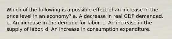 Which of the following is a possible effect of an increase in the price level in an economy? a. A decrease in real GDP demanded. b. An increase in the demand for labor. c. An increase in the supply of labor. d. An increase in consumption expenditure.