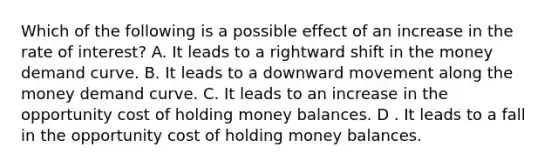 Which of the following is a possible effect of an increase in the rate of interest? A. It leads to a rightward shift in the money demand curve. B. It leads to a downward movement along the money demand curve. C. It leads to an increase in the opportunity cost of holding money balances. D . It leads to a fall in the opportunity cost of holding money balances.