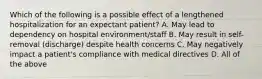 Which of the following is a possible effect of a lengthened hospitalization for an expectant patient? A. May lead to dependency on hospital environment/staff B. May result in self-removal (discharge) despite health concerns C. May negatively impact a patient's compliance with medical directives D. All of the above