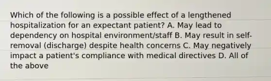 Which of the following is a possible effect of a lengthened hospitalization for an expectant patient? A. May lead to dependency on hospital environment/staff B. May result in self-removal (discharge) despite health concerns C. May negatively impact a patient's compliance with medical directives D. All of the above