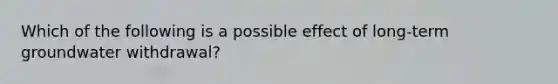 Which of the following is a possible effect of long-term groundwater withdrawal?