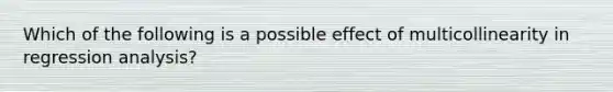 Which of the following is a possible effect of multicollinearity in regression analysis?