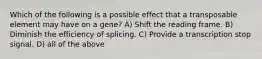 Which of the following is a possible effect that a transposable element may have on a gene? A) Shift the reading frame. B) Diminish the efficiency of splicing. C) Provide a transcription stop signal. D) all of the above