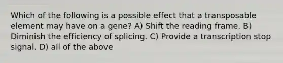 Which of the following is a possible effect that a transposable element may have on a gene? A) Shift the reading frame. B) Diminish the efficiency of splicing. C) Provide a transcription stop signal. D) all of the above