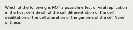 Which of the following is NOT a possible effect of viral replication in the host cell? death of the cell differentiation of the cell debilitation of the cell alteration of the genome of the cell None of these.