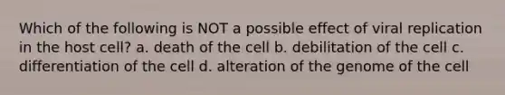 Which of the following is NOT a possible effect of viral replication in the host cell? a. death of the cell b. debilitation of the cell c. differentiation of the cell d. alteration of the genome of the cell