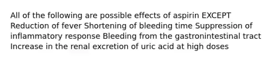 All of the following are possible effects of aspirin EXCEPT Reduction of fever Shortening of bleeding time Suppression of inflammatory response Bleeding from the gastronintestinal tract Increase in the renal excretion of uric acid at high doses