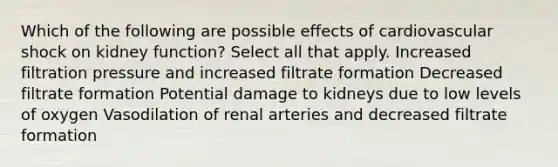 Which of the following are possible effects of cardiovascular shock on kidney function? Select all that apply. Increased filtration pressure and increased filtrate formation Decreased filtrate formation Potential damage to kidneys due to low levels of oxygen Vasodilation of renal arteries and decreased filtrate formation