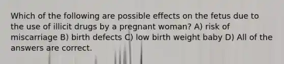 Which of the following are possible effects on the fetus due to the use of illicit drugs by a pregnant woman? A) risk of miscarriage B) birth defects C) low birth weight baby D) All of the answers are correct.