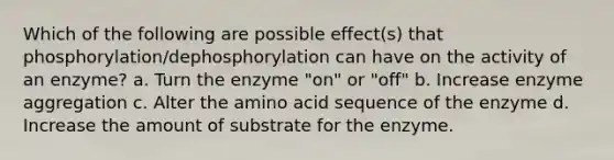 Which of the following are possible effect(s) that phosphorylation/dephosphorylation can have on the activity of an enzyme? a. Turn the enzyme "on" or "off" b. Increase enzyme aggregation c. Alter the amino acid sequence of the enzyme d. Increase the amount of substrate for the enzyme.