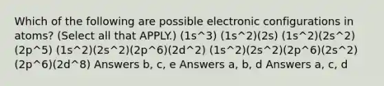 Which of the following are possible electronic configurations in atoms? (Select all that APPLY.) (1s^3) (1s^2)(2s) (1s^2)(2s^2)(2p^5) (1s^2)(2s^2)(2p^6)(2d^2) (1s^2)(2s^2)(2p^6)(2s^2)(2p^6)(2d^8) Answers b, c, e Answers a, b, d Answers a, c, d