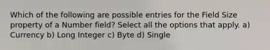 Which of the following are possible entries for the Field Size property of a Number field? Select all the options that apply. a) Currency b) Long Integer c) Byte d) Single