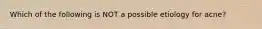Which of the following is NOT a possible etiology for acne?