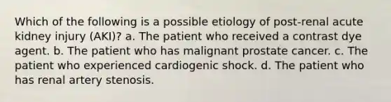 Which of the following is a possible etiology of post-renal acute kidney injury (AKI)? a. The patient who received a contrast dye agent. b. The patient who has malignant prostate cancer. c. The patient who experienced cardiogenic shock. d. The patient who has renal artery stenosis.