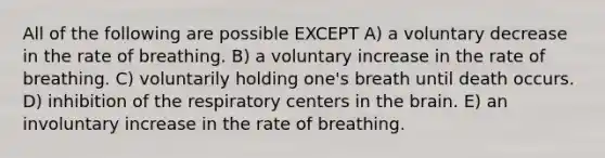 All of the following are possible EXCEPT A) a voluntary decrease in the rate of breathing. B) a voluntary increase in the rate of breathing. C) voluntarily holding one's breath until death occurs. D) inhibition of the respiratory centers in the brain. E) an involuntary increase in the rate of breathing.