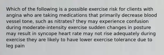 Which of the following is a possible exercise risk for clients with angina who are taking medications that primarily decrease blood vessel tone, such as nitrates? they may experience confusion during moderate-intensity exercise sudden changes in posture may result in syncope heart rate may not rise adequately during exercise they are likely to have lower exercise tolerance due to leg pain