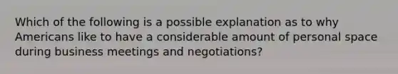 Which of the following is a possible explanation as to why Americans like to have a considerable amount of personal space during business meetings and negotiations?