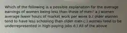 Which of the following is a possible explanation for the average earnings of women being less than those of men? a.) women average fewer hours of market work per week b.) older women tend to have less schooling than older men c.) women tend to be underrepresented in high-paying jobs d.) All of the above