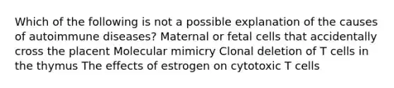 Which of the following is not a possible explanation of the causes of autoimmune diseases? Maternal or fetal cells that accidentally cross the placent Molecular mimicry Clonal deletion of T cells in the thymus The effects of estrogen on cytotoxic T cells