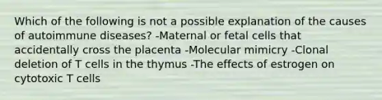 Which of the following is not a possible explanation of the causes of autoimmune diseases? -Maternal or fetal cells that accidentally cross the placenta -Molecular mimicry -Clonal deletion of T cells in the thymus -The effects of estrogen on cytotoxic T cells