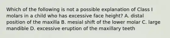 Which of the following is not a possible explanation of Class I molars in a child who has excessive face height? A. distal position of the maxilla B. mesial shift of the lower molar C. large mandible D. excessive eruption of the maxillary teeth