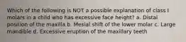 Which of the following is NOT a possible explanation of class I molars in a child who has excessive face height? a. Distal position of the maxilla b. Mesial shift of the lower molar c. Large mandible d. Excessive eruption of the maxillary teeth