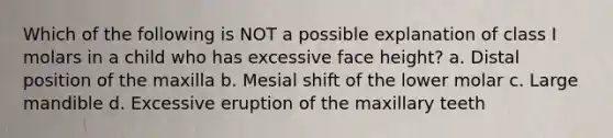 Which of the following is NOT a possible explanation of class I molars in a child who has excessive face height? a. Distal position of the maxilla b. Mesial shift of the lower molar c. Large mandible d. Excessive eruption of the maxillary teeth