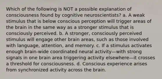 Which of the following is NOT a possible explanation of consciousness found by cognitive neuroscientists? a. A weak stimulus that is below conscious perception will trigger areas of the brain in the same way as a stronger stimulus that is consciously perceived. b. A stronger, consciously perceived stimulus will engage other brain areas, such as those involved with language, attention, and memory. c. If a stimulus activates enough brain-wide coordinated neural activity—with strong signals in one brain area triggering activity elsewhere—it crosses a threshold for consciousness. d. Conscious experience arises from synchronized activity across the brain.