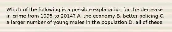 Which of the following is a possible explanation for the decrease in crime from 1995 to 2014? A. the economy B. better policing C. a larger number of young males in the population D. all of these