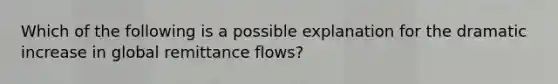 Which of the following is a possible explanation for the dramatic increase in global remittance flows?