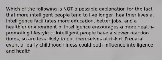 Which of the following is NOT a possible explanation for the fact that more intelligent people tend to live longer, healthier lives a. Intelligence facilitates more education, better jobs, and a healthier environment b. Intelligence encourages a more health-promoting lifestyle c. Intelligent people have a slower reaction times, so are less likely to put themselves at risk d. Prenatal event or early childhood illness could both influence intelligence and health