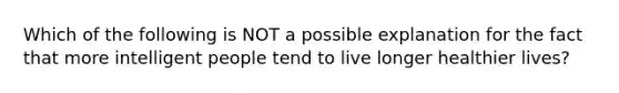 Which of the following is NOT a possible explanation for the fact that more intelligent people tend to live longer healthier lives?