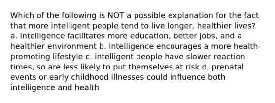 Which of the following is NOT a possible explanation for the fact that more intelligent people tend to live longer, healthier lives? a. intelligence facilitates more education, better jobs, and a healthier environment b. intelligence encourages a more health-promoting lifestyle c. intelligent people have slower reaction times, so are less likely to put themselves at risk d. prenatal events or early childhood illnesses could influence both intelligence and health