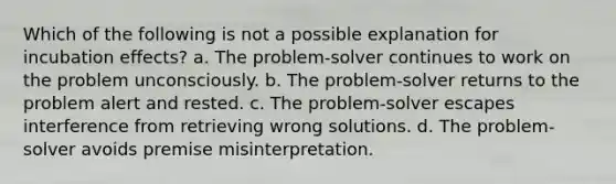 Which of the following is not a possible explanation for incubation effects? a. The problem-solver continues to work on the problem unconsciously. b. The problem-solver returns to the problem alert and rested. c. The problem-solver escapes interference from retrieving wrong solutions. d. The problem-solver avoids premise misinterpretation.