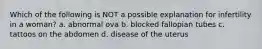 Which of the following is NOT a possible explanation for infertility in a woman? a. abnormal ova b. blocked fallopian tubes c. tattoos on the abdomen d. disease of the uterus