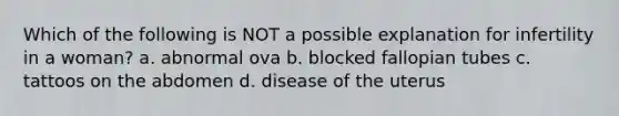 Which of the following is NOT a possible explanation for infertility in a woman? a. abnormal ova b. blocked fallopian tubes c. tattoos on the abdomen d. disease of the uterus