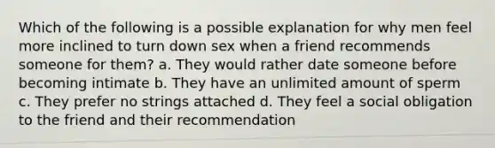 Which of the following is a possible explanation for why men feel more inclined to turn down sex when a friend recommends someone for them? a. They would rather date someone before becoming intimate b. They have an unlimited amount of sperm c. They prefer no strings attached d. They feel a social obligation to the friend and their recommendation