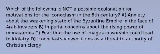 Which of the following is NOT a possible explanation for motivations for the Iconoclasm in the 8th century? A) Anxiety about the weakening state of the Byzantine Empire in the face of Arab invaders B) Imperial concerns about the rising power of monasteries C) Fear that the use of images in worship could lead to idolatry D) Iconoclasts viewed icons as a threat to authority of Christian clergy