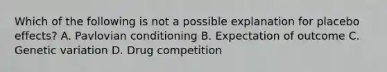 Which of the following is not a possible explanation for placebo effects? A. Pavlovian conditioning B. Expectation of outcome C. Genetic variation D. Drug competition