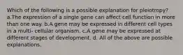 Which of the following is a possible explanation for pleiotropy? a.The expression of a single gene can affect cell function in more than one way. b.A gene may be expressed in different cell types in a multi- cellular organism. c.A gene may be expressed at different stages of development. d. All of the above are possible explanations.