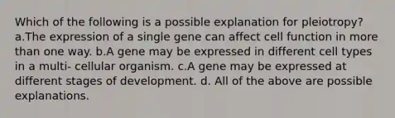 Which of the following is a possible explanation for pleiotropy? a.The expression of a single gene can affect cell function in more than one way. b.A gene may be expressed in different cell types in a multi- cellular organism. c.A gene may be expressed at different stages of development. d. All of the above are possible explanations.